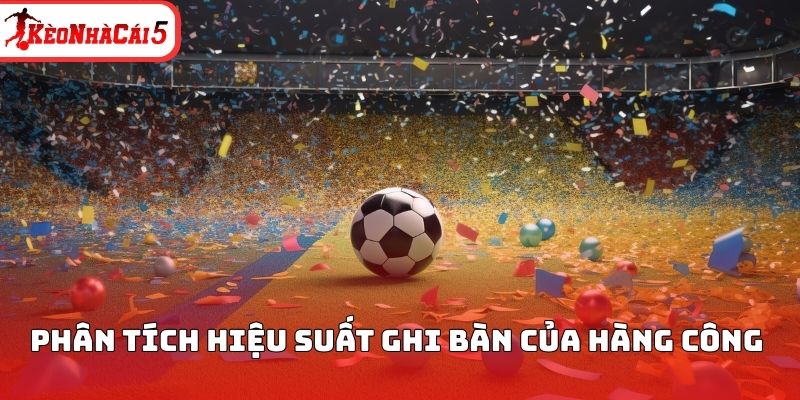 Ph&acirc;n t&iacute;ch hiệu suất ghi b&agrave;n của h&agrave;ng c&ocirc;ng&nbsp;